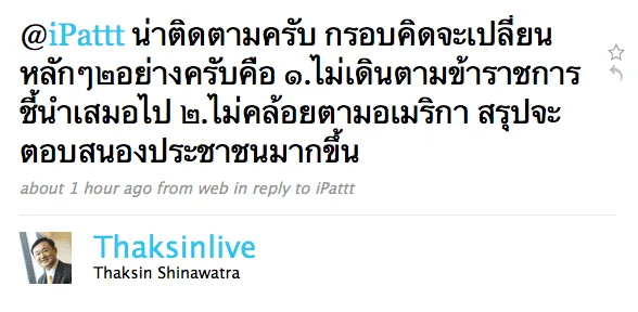 thaksin-ipattt2 @iPattt น่าติดตามครับ กรอบคิดจะเปลี่ยนหลักๆ๒อย่างครับคือ ๑.ไม่เดินตามข้าราชการชี้นำเสมอไป ๒.ไม่คล้อยตามอเมริกา สรุปจะตอบสนองประชาชนมากขึ้น